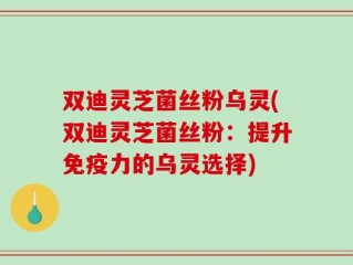 双迪灵芝菌丝粉乌灵(双迪灵芝菌丝粉：提升免疫力的乌灵选择)