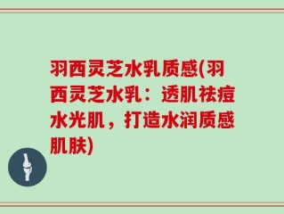 羽西灵芝水乳质感(羽西灵芝水乳：透肌祛痘水光肌，打造水润质感肌肤)