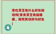常吃灵芝有什么好处和功效(常食灵芝有益健康，探究其功效与好处)