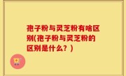孢子粉与灵芝粉有啥区别(孢子粉与灵芝粉的区别是什么？)
