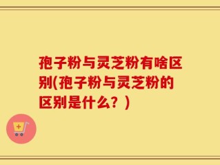孢子粉与灵芝粉有啥区别(孢子粉与灵芝粉的区别是什么？)