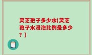灵芝孢子多少水(灵芝孢子水浸泡比例是多少？)