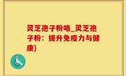 灵芝孢子粉咯_灵芝孢子粉：提升免疫力与健康)