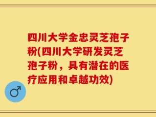 四川大学金忠灵芝孢子粉(四川大学研发灵芝孢子粉，具有潜在的医疗应用和卓越功效)