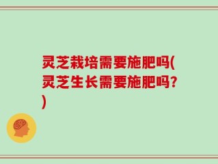 灵芝栽培需要施肥吗(灵芝生长需要施肥吗？)