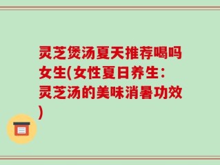 灵芝煲汤夏天推荐喝吗女生(女性夏日养生：灵芝汤的美味消暑功效)