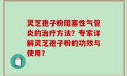 灵芝孢子粉阻塞性气管炎的治疗方法？专家详解灵芝孢子粉的功效与使用？