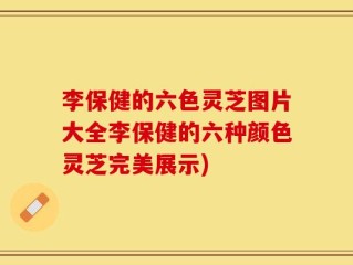 李保健的六色灵芝图片大全李保健的六种颜色灵芝完美展示)
