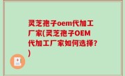 灵芝孢子oem代加工厂家(灵芝孢子OEM代加工厂家如何选择？)