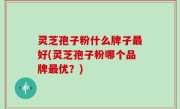 灵芝孢子粉什么牌子最好(灵芝孢子粉哪个品牌最优？)