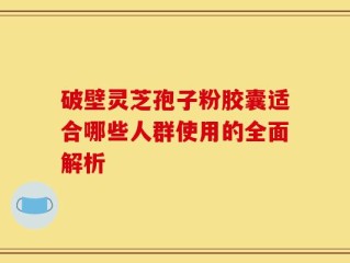 破壁灵芝孢子粉胶囊适合哪些人群使用的全面解析