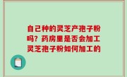 自己种的灵芝产孢子粉吗？药房里是否会加工灵芝孢子粉如何加工的