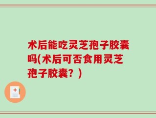 术后能吃灵芝孢子胶囊吗(术后可否食用灵芝孢子胶囊？)