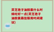 灵芝孢子油胶囊什么时候吃好一点(灵芝孢子油胶囊最佳服用时间建议)