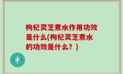 枸杞灵芝煮水作用功效是什么(枸杞灵芝煮水的功效是什么？)