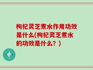 枸杞灵芝煮水作用功效是什么(枸杞灵芝煮水的功效是什么？)