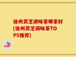 徐州灵芝调味茶哪家好(徐州灵芝调味茶TOP5推荐)