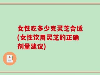 女性吃多少克灵芝合适(女性饮用灵芝的正确剂量建议)