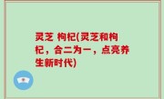灵芝 枸杞(灵芝和枸杞，合二为一，点亮养生新时代)