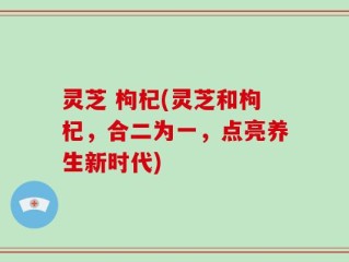 灵芝 枸杞(灵芝和枸杞，合二为一，点亮养生新时代)
