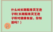 什么叫长期服用灵芝孢子粉(长期服用灵芝孢子粉对健康有益，你知道吗？)