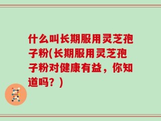什么叫长期服用灵芝孢子粉(长期服用灵芝孢子粉对健康有益，你知道吗？)