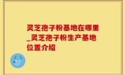 灵芝孢子粉基地在哪里_灵芝孢子粉生产基地位置介绍