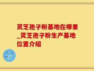 灵芝孢子粉基地在哪里_灵芝孢子粉生产基地位置介绍