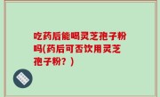 吃药后能喝灵芝孢子粉吗(药后可否饮用灵芝孢子粉？)