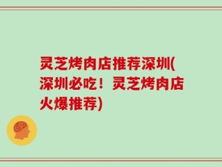 灵芝烤肉店推荐深圳(深圳必吃！灵芝烤肉店火爆推荐)
