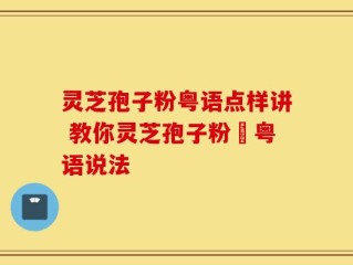 灵芝孢子粉粤语点样讲 教你灵芝孢子粉嘅粤语说法