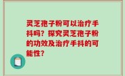 灵芝孢子粉可以治疗手抖吗？探究灵芝孢子粉的功效及治疗手抖的可能性？