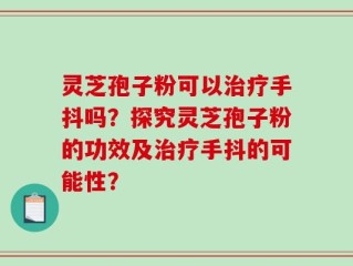 灵芝孢子粉可以治疗手抖吗？探究灵芝孢子粉的功效及治疗手抖的可能性？