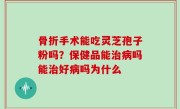 骨折手术能吃灵芝孢子粉吗？保健品能治病吗能治好病吗为什么