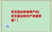 灵芝菌丝粉是哪产的(灵芝菌丝粉的产地是哪里？)