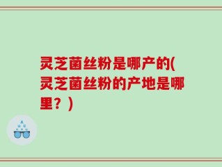 灵芝菌丝粉是哪产的(灵芝菌丝粉的产地是哪里？)