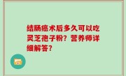 结肠癌术后多久可以吃灵芝孢子粉？营养师详细解答？