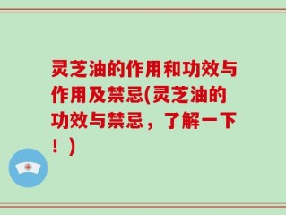 灵芝油的作用和功效与作用及禁忌(灵芝油的功效与禁忌，了解一下！)