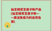 仙芝楼灵芝孢子粉产品(仙芝楼灵芝孢子粉——激活免疫力的自然选择)
