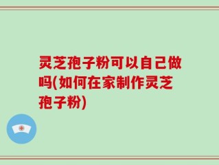 灵芝孢子粉可以自己做吗(如何在家制作灵芝孢子粉)