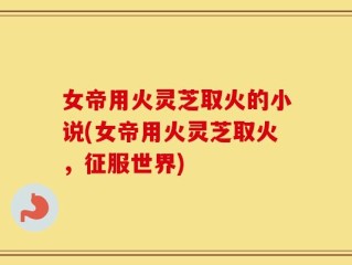 女帝用火灵芝取火的小说(女帝用火灵芝取火，征服世界)