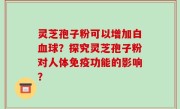 灵芝孢子粉可以增加白血球？探究灵芝孢子粉对人体免疫功能的影响？