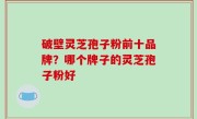 破壁灵芝孢子粉前十品牌？哪个牌子的灵芝孢子粉好