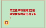 灵芝孢子粉恒修堂(恒修堂推荐的灵芝孢子粉)