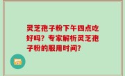 灵芝孢子粉下午四点吃好吗？专家解析灵芝孢子粉的服用时间？