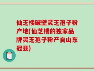 仙芝楼破壁灵芝孢子粉产地(仙芝楼的独家品牌灵芝孢子粉产自山东冠县)