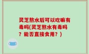 灵芝熬水后可以吃嘛有毒吗(灵芝熬水有毒吗？能否直接食用？)