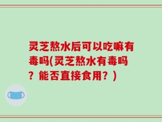 灵芝熬水后可以吃嘛有毒吗(灵芝熬水有毒吗？能否直接食用？)