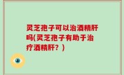 灵芝孢子可以治酒精肝吗(灵芝孢子有助于治疗酒精肝？)