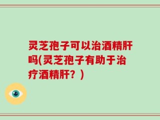 灵芝孢子可以治酒精肝吗(灵芝孢子有助于治疗酒精肝？)